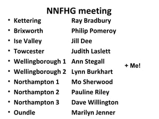 NNFHG meeting
•   Kettering          Ray Bradbury
•   Brixworth          Philip Pomeroy
•   Ise Valley         Jill Dee
•   Towcester          Judith Laslett
•   Wellingborough 1   Ann Stegall
                                       + Me!
•   Wellingborough 2   Lynn Burkhart
•   Northampton 1      Mo Sherwood
•   Northampton 2      Pauline Riley
•   Northampton 3      Dave Willington
•   Oundle             Marilyn Jenner
 