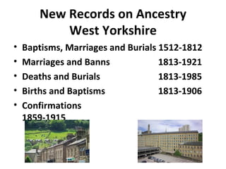 New Records on Ancestry
            West Yorkshire
•   Baptisms, Marriages and Burials 1512-1812
•   Marriages and Banns             1813-1921
•   Deaths and Burials              1813-1985
•   Births and Baptisms             1813-1906
•   Confirmations
    1859-1915
 