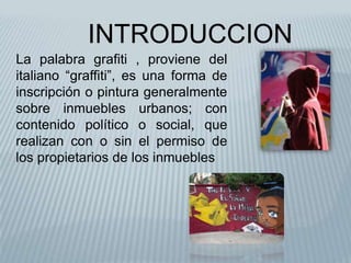 INTRODUCCIONLa palabra grafiti , proviene del italiano “graffiti”, es una forma de inscripción o pintura generalmente sobre inmuebles urbanos; con contenido político o social, que realizan con o sin el permiso de los propietarios de los inmuebles