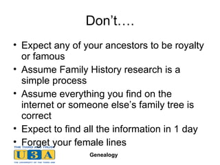 Don’t…. Expect any of your ancestors to be royalty or famous Assume Family History research is a simple process Assume everything you find on the internet or someone else’s family tree is correct Expect to find all the information in 1 day Forget your female lines 