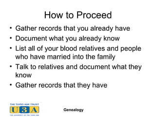 How to Proceed Gather records that you already have   Document what you already know List all of your blood relatives and people who have married into the family Talk to relatives and document what they know Gather records that they have 