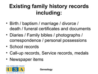 Existing family history records including: Birth / baptism / marriage / divorce / death / funeral certificates and documents Diaries / Family bibles / photographs /  correspondence / personal possessions School records Call-up records, Service records, medals Newspaper items 