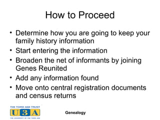 How to Proceed Determine how you are going to keep your family history information Start entering the information Broaden the net of informants by joining Genes Reunited Add any information found Move onto central registration documents and census returns 