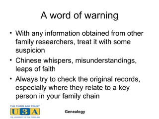 A word of warning With any information obtained from other family researchers, treat it with some suspicion Chinese whispers, misunderstandings, leaps of faith Always try to check the original records, especially where they relate to a key person in your family chain 