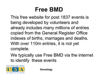 Free BMD   This free website for post 1837 events is being developed by volunteers and already includes many millions of entries copied from the General Register Office indexes of births, marriages and deaths. With over 110m entries, it is not yet complete.  We typically use Free BMD via the internet to identify  these events 