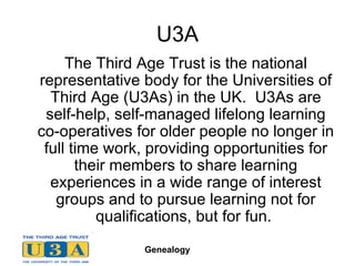 U3A The Third Age Trust is the national representative body for the Universities of Third Age (U3As) in the UK.  U3As are self-help, self-managed lifelong learning co-operatives for older people no longer in full time work, providing opportunities for their members to share learning experiences in a wide range of interest groups and to pursue learning not for qualifications, but for fun.  