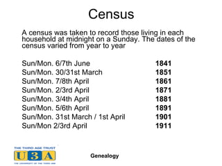 Census A census was taken to record those living in each household at midnight on a Sunday. The dates of the census varied from year to year Sun/Mon. 6/7th June  1841  Sun/Mon. 30/31st March  1851  Sun/Mon. 7/8th April  1861  Sun/Mon. 2/3rd April 1871   Sun/Mon. 3/4th April  1881  Sun/Mon. 5/6th April  1891   Sun/Mon. 31st March / 1st April  1901  Sun/Mon  2/3rd April 1911 