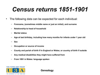 Census returns 1851-1901 The following data can be expected for each individual :  Forename, (sometimes middle name or just an initial), and surname  Relationship to head of household  Marital status  Age at last birthday, including how many months for infants under 1 year old  Sex  Occupation or source of income  County and parish of birth if in England or Wales; or country of birth if outside  Any medical disabilities they might have suffered from  From 1891 in Wales: language spoken   