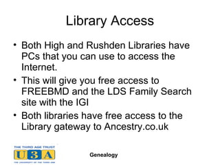 Library Access Both High and Rushden Libraries have PCs that you can use to access the Internet. This will give you free access to FREEBMD and the LDS Family Search site with the IGI Both libraries have free access to the Library gateway to Ancestry.co.uk 