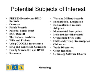 Potential Subjects of Interest FREEBMD and other BMD Records Censuses Parish Records National Burial Index ROOTSWEB The National Archives Wills and Probate Using GOOGLE for research DNA and Genetics in Genealogy Family Search, IGI and BVRI Surnames War and Military records Immigration / Emigration Non-conformist records Adoption Monumental Inscriptions Irish and Scottish records Overcoming brick walls Old Handwriting / transcription Obituaries Trade Directories Genes Reunited Genealogy Software Choices 