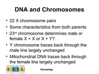 DNA and Chromosomes 22 X chromosome pairs Some characteristics from both parents 23 rd  chromosome determines male or female X + X or X + Y? Y chromosome traces back through the male line largely unchanged Mitochondrial DNA traces back through the female line largely unchanged 