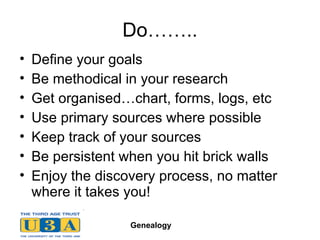 Do…….. Define your goals Be methodical in your research Get organised…chart, forms, logs, etc Use primary sources where possible Keep track of your sources Be persistent when you hit brick walls Enjoy the discovery process, no matter where it takes you! 