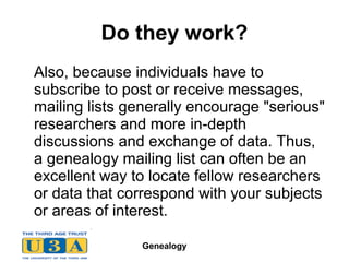 Genealogy
Do they work?
Also, because individuals have to
subscribe to post or receive messages,
mailing lists generally encourage "serious"
researchers and more in-depth
discussions and exchange of data. Thus,
a genealogy mailing list can often be an
excellent way to locate fellow researchers
or data that correspond with your subjects
or areas of interest.
 