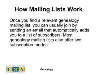 Genealogy
How Mailing Lists Work
Once you find a relevant genealogy
mailing list, you can usually join by
sending an email that automatically adds
you to a list of subscribers. Most
genealogy mailing lists also offer two
subscription modes:
 