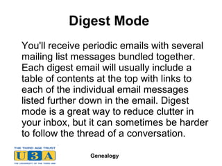 Genealogy
Digest Mode
You'll receive periodic emails with several
mailing list messages bundled together.
Each digest email will usually include a
table of contents at the top with links to
each of the individual email messages
listed further down in the email. Digest
mode is a great way to reduce clutter in
your inbox, but it can sometimes be harder
to follow the thread of a conversation.
 