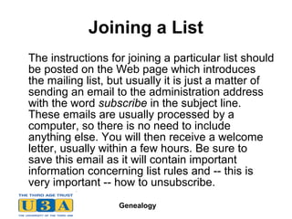 Genealogy
Joining a List
The instructions for joining a particular list should
be posted on the Web page which introduces
the mailing list, but usually it is just a matter of
sending an email to the administration address
with the word subscribe in the subject line.
These emails are usually processed by a
computer, so there is no need to include
anything else. You will then receive a welcome
letter, usually within a few hours. Be sure to
save this email as it will contain important
information concerning list rules and -- this is
very important -- how to unsubscribe.
 