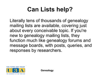 Genealogy
Can Lists help?
Literally tens of thousands of genealogy
mailing lists are available, covering just
about every conceivable topic. If you're
new to genealogy mailing lists, they
function much like genealogy forums and
message boards, with posts, queries, and
responses by researchers.
 
