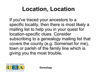 Genealogy
Location, Location
If you've traced your ancestors to a
specific locality, then there is most likely a
mailing list to help you in your quest for
location-specific clues. Consider
subscribing to a genealogy mailing list that
covers the county (e.g. Somerset for me),
town or parish of the family line which is
giving you the most trouble.
 