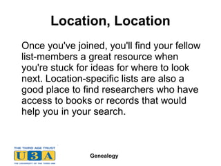 Genealogy
Location, Location
Once you've joined, you'll find your fellow
list-members a great resource when
you're stuck for ideas for where to look
next. Location-specific lists are also a
good place to find researchers who have
access to books or records that would
help you in your search.
 