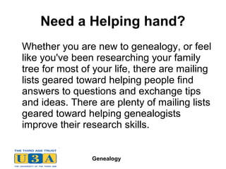 Genealogy
Need a Helping hand?
Whether you are new to genealogy, or feel
like you've been researching your family
tree for most of your life, there are mailing
lists geared toward helping people find
answers to questions and exchange tips
and ideas. There are plenty of mailing lists
geared toward helping genealogists
improve their research skills.
 