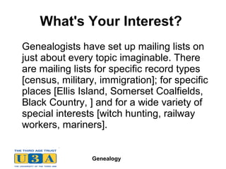 Genealogy
What's Your Interest?
Genealogists have set up mailing lists on
just about every topic imaginable. There
are mailing lists for specific record types
[census, military, immigration]; for specific
places [Ellis Island, Somerset Coalfields,
Black Country, ] and for a wide variety of
special interests [witch hunting, railway
workers, mariners].
 