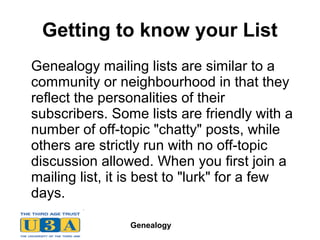 Genealogy
Getting to know your List
Genealogy mailing lists are similar to a
community or neighbourhood in that they
reflect the personalities of their
subscribers. Some lists are friendly with a
number of off-topic "chatty" posts, while
others are strictly run with no off-topic
discussion allowed. When you first join a
mailing list, it is best to "lurk" for a few
days.
 
