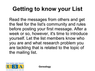 Genealogy
Getting to know your List
Read the messages from others and get
the feel for the list's community and rules
before posting your first message. After a
week or so, however, it's time to introduce
yourself. Let the list members know who
you are and what research problem you
are tackling that is related to the topic of
the mailing list.
 