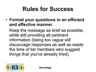 Genealogy
Rules for Success
• Format your questions in an efficient
and effective manner.
Keep the message as brief as possible,
while still providing all pertinent
information (being too vague will
discourage responses as well as waste
the time of list members who suggest
things that you've already tried).
 