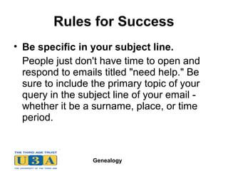 Genealogy
Rules for Success
• Be specific in your subject line.
People just don't have time to open and
respond to emails titled "need help." Be
sure to include the primary topic of your
query in the subject line of your email -
whether it be a surname, place, or time
period.
 