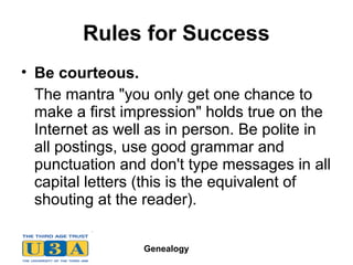 Genealogy
Rules for Success
• Be courteous.
The mantra "you only get one chance to
make a first impression" holds true on the
Internet as well as in person. Be polite in
all postings, use good grammar and
punctuation and don't type messages in all
capital letters (this is the equivalent of
shouting at the reader).
 