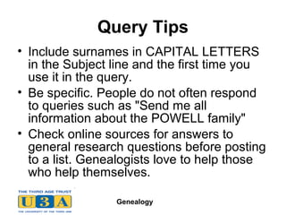 Genealogy
Query Tips
• Include surnames in CAPITAL LETTERS
in the Subject line and the first time you
use it in the query.
• Be specific. People do not often respond
to queries such as "Send me all
information about the POWELL family"
• Check online sources for answers to
general research questions before posting
to a list. Genealogists love to help those
who help themselves.
 