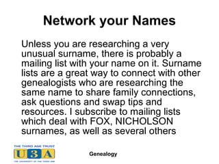 Genealogy
Network your Names
Unless you are researching a very
unusual surname, there is probably a
mailing list with your name on it. Surname
lists are a great way to connect with other
genealogists who are researching the
same name to share family connections,
ask questions and swap tips and
resources. I subscribe to mailing lists
which deal with FOX, NICHOLSON
surnames, as well as several others
 