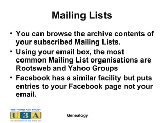 Genealogy
Mailing Lists
• You can browse the archive contents of
your subscribed Mailing Lists.
• Using your email box, the most
common Mailing List organisations are
Rootsweb and Yahoo Groups
• Facebook has a similar facility but puts
entries to your Facebook page not your
email.
 