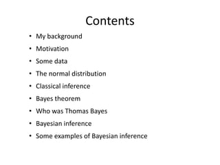 Contents 
•My background 
•Motivation 
•Some data 
•The normal distribution 
•Classical inference 
•Bayes theorem 
•Who was Thomas Bayes 
•Bayesian inference 
•Some examples of Bayesian inference  