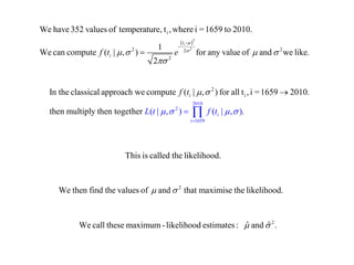  2 
2 
i 
- 
- 
2 22 
2 
We have 352 values of temperature, t ,where i =1659 to 2010. 
1 
We can compute ( | , ) for any value of and we like. 
2 
ti 
i f t e 
 
     
 
 
2010 
2 
1659 
2 
i In the classical approach we compute ( | , ) for all t , i =1659 2010. 
then multiply then together ( | , ) ( | , ). i 
i 
i 
L 
f t 
t   f t  
  
 
 
 
  
This is called the likelihood. 
2 We then find the values of  and  that maximise the likelihood. 
2 We call these maximum- likelihood estimates : ˆ and ˆ . 
 