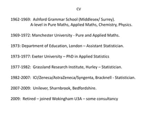 CV 
1962-1969: Ashford Grammar School (Middlesex/ Surrey). 
A-level in Pure Maths, Applied Maths, Chemistry, Physics. 
1969-1972: Manchester University - Pure and Applied Maths. 
1973: Department of Education, London – Assistant Statistician. 
1973-1977: Exeter University – PhD in Applied Statistics 
1977-1982: Grassland Research Institute, Hurley – Statistician. 
1982-2007: ICI/Zeneca/AstraZeneca/Syngenta, Bracknell - Statistician. 
2007-2009: Unilever, Sharnbrook, Bedfordshire. 
2009: Retired – joined Wokingham U3A – some consultancy 
 