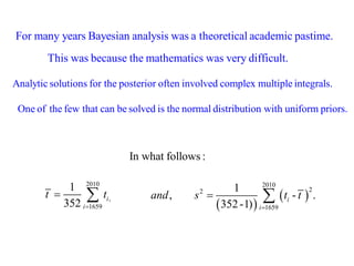 For many years Bayesian analysis was a theoretical academic pastime. 
This was because the mathematics was very difficult. 
Analytic solutions for the posterior often involved complex multiple integrals. 
One of the few that can be solved is the normal distribution with uniform priors. 
2010 
, 
1659 
1 
352 i 
i 
t t 
 
  
  
  
2010 
2 2 
1659 
1 
, - . 
352 -1) i 
i 
and s t t 
 
  
In what follows : 
 