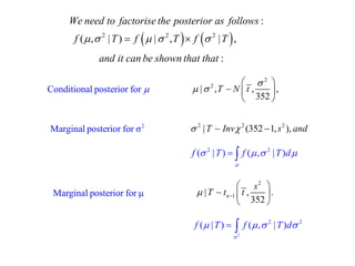     2 2 2 
: 
( , | ) | , | , 
We need to factorise the posterior as follows 
f   T  f   T  f  T 
and it can be shown that that : 
2 
2 | , , , 
352 
T N t 
 
  
  
  
  
2 2 2  |T Inv (352 1, s ), and 
2 
1 | , . 
352 n 
s 
 T t t  
  
  
  
Marginal posterior for μ 
2 Marginal posterior for σ 
Conditional posterior for  
2 2 f ( |T) f ( , |T)d 
 
      
2 
2 2 f ( |T) f ( , |T)d 
 
      
 
