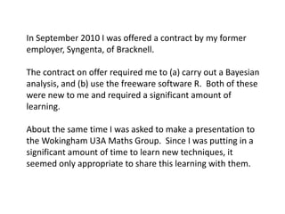 In September 2010 I was offered a contract by my former employer, Syngenta, of Bracknell. 
The contract on offer required me to (a) carry out a Bayesian analysis, and (b) use the freeware software R. Both of these were new to me and required a significant amount of learning. 
About the same time I was asked to make a presentation to the Wokingham U3A Maths Group. Since I was putting in a significant amount of time to learn new techniques, it seemed only appropriate to share this learning with them.  