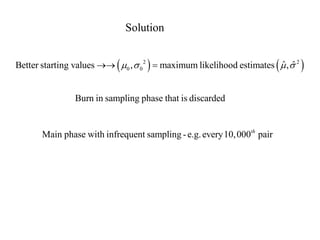 Solution 
    2 2 
Better starting values 0 , 0  maximum likelihood estimates ˆ ,ˆ 
Burn in sampling phase that is discarded 
Main phase with infrequent sampling - e.g. every 10,000 pair th 
 