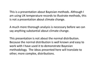 This is a presentation about Bayesian methods. Although I am using UK temperature records to illustrate methods, this is not a presentation about climate change. 
A much more thorough analysis is necessary before we can say anything substantial about climate change. 
This presentation is not about the normal distribution. Because the normal distribution is well known and easy to work with I have used it to demonstrate Bayesian methodology. The ideas presented here will translate to other, more complex, distributions.  
