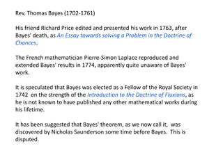 Rev. Thomas Bayes (1702-1761) 
His friend Richard Price edited and presented his work in 1763, after Bayes' death, as An Essay towards solving a Problem in the Doctrine of Chances. 
The French mathematician Pierre-Simon Laplace reproduced and extended Bayes' results in 1774, apparently quite unaware of Bayes' work. 
It is speculated that Bayes was elected as a Fellow of the Royal Society in 1742 on the strength of the Introduction to the Doctrine of Fluxions, as he is not known to have published any other mathematical works during his lifetime. 
It has been suggested that Bayes' theorem, as we now call it, was discovered by Nicholas Saunderson some time before Bayes. This is disputed.  