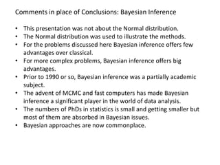 Comments in place of Conclusions: Bayesian Inference 
•This presentation was not about the Normal distribution. 
•The Normal distribution was used to illustrate the methods. 
•For the problems discussed here Bayesian inference offers few advantages over classical. 
•For more complex problems, Bayesian inference offers big advantages. 
•Prior to 1990 or so, Bayesian inference was a partially academic subject. 
•The advent of MCMC and fast computers has made Bayesian inference a significant player in the world of data analysis. 
•The numbers of PhDs in statistics is small and getting smaller but most of them are absorbed in Bayesian issues. 
•Bayesian approaches are now commonplace.  