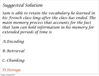 Suggested Solution
Sam is able to retain the vocabulary he learned in
his French class long after the class has ended. The
main memory process that accounts for the fact
that Sam can hold information in his memory for
extended periods of time is
A.Encoding
B. Retrieval
C. Chunking
D.Storage
Tuesday, 22 October 2013

 