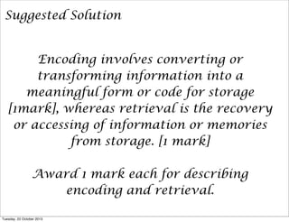 Suggested Solution
Encoding involves converting or
transforming information into a
meaningful form or code for storage
[1mark], whereas retrieval is the recovery
or accessing of information or memories
from storage. [1 mark]
Award 1 mark each for describing
encoding and retrieval.
Tuesday, 22 October 2013

 