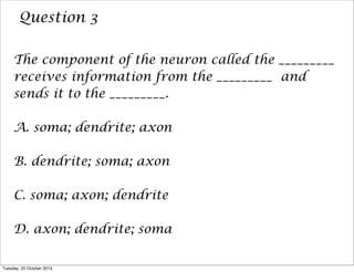 Question 3
The component of the neuron called the _________
receives information from the _________ and
sends it to the _________.
A. soma; dendrite; axon
B. dendrite; soma; axon
C. soma; axon; dendrite
D. axon; dendrite; soma
Tuesday, 22 October 2013

 