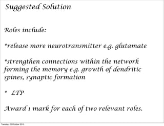 Suggested Solution
Roles include:
*release more neurotransmitter e.g. glutamate
*strengthen connections within the network
forming the memory e.g. growth of dendritic
spines, synaptic formation
* LTP
Award 1 mark for each of two relevant roles.
Tuesday, 22 October 2013

 