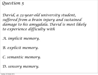 Question 5
David, a 23-year-old university student,
suffered from a brain injury and sustained
damage to his amygdala. David is most likely
to experience difficulty with
A. implicit memory.
B. explicit memory.
C. semantic memory.
D. sensory memory.
Tuesday, 22 October 2013

 