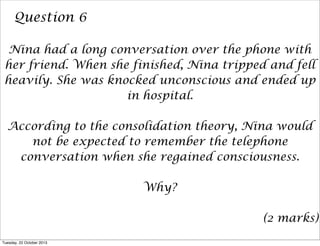 Question 6
Nina had a long conversation over the phone with
her friend. When she finished, Nina tripped and fell
heavily. She was knocked unconscious and ended up
in hospital.
According to the consolidation theory, Nina would
not be expected to remember the telephone
conversation when she regained consciousness.
Why?
(2 marks)
Tuesday, 22 October 2013

 