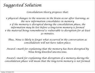 Suggested Solution
Consolidation theory proposes that:
¥ physical changes to the neurons in the brain occur after learning, as
the new information consolidates in memory
¥ if the memory is disrupted during the consolidation phase, the
information may be lost before a long-term memory is formed
¥ the material being remembered is vulnerable to disruption for at least
30 minutes.
Thus, Nina is likely to forget what occurred in the conversation as
consolidation will not have taken place.
Award 1 mark for explaining that the memory has been disrupted by
Nina being knocked unconscious.
Award 1 mark for explaining that disruption of a memory during the
consolidation phase will mean that the long-term memory is not formed.

Tuesday, 22 October 2013

 